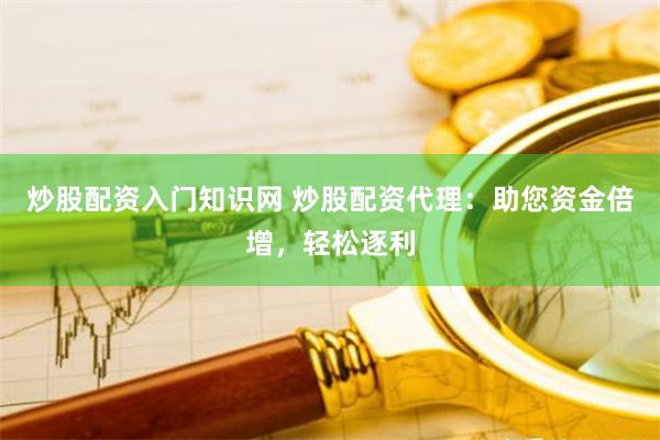 炒股配资入门知识网 炒股配资代理：助您资金倍增，轻松逐利
