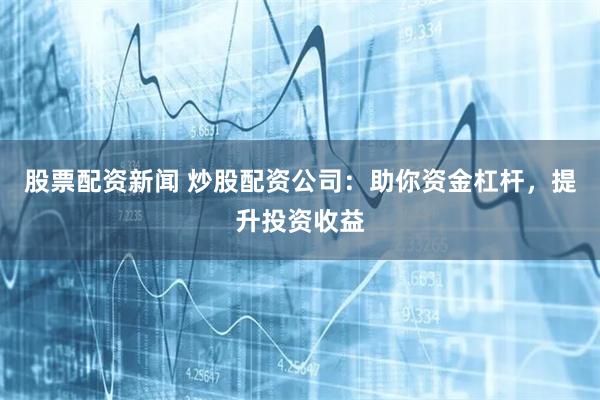 股票配资新闻 炒股配资公司：助你资金杠杆，提升投资收益