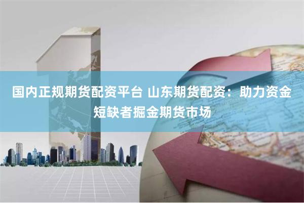 国内正规期货配资平台 山东期货配资：助力资金短缺者掘金期货市场