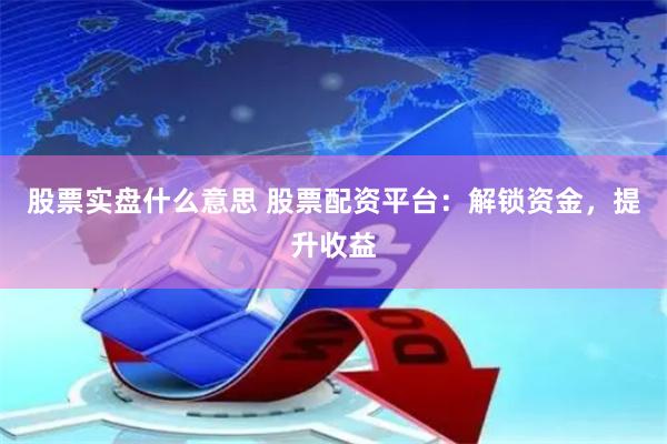股票实盘什么意思 股票配资平台：解锁资金，提升收益