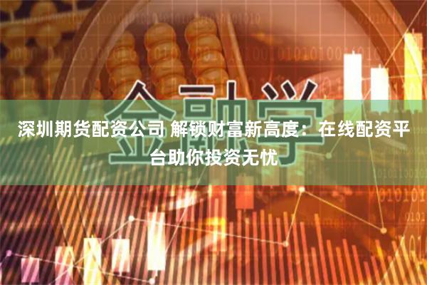 深圳期货配资公司 解锁财富新高度：在线配资平台助你投资无忧