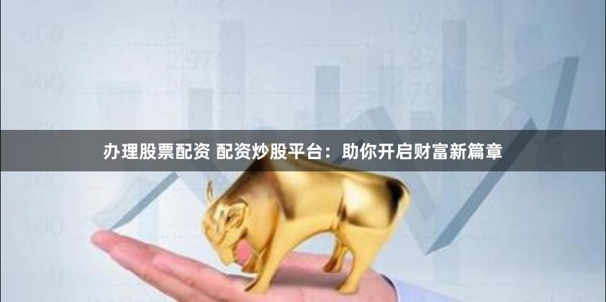 办理股票配资 配资炒股平台：助你开启财富新篇章
