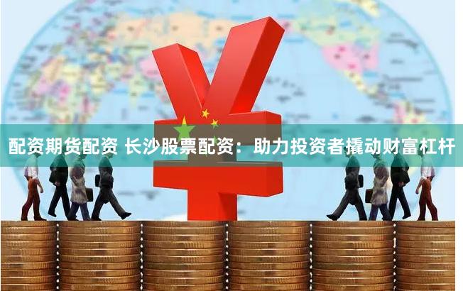 配资期货配资 长沙股票配资：助力投资者撬动财富杠杆