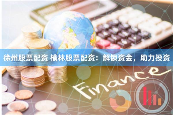 徐州股票配资 榆林股票配资：解锁资金，助力投资