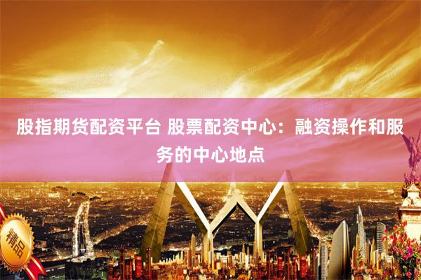 股指期货配资平台 股票配资中心：融资操作和服务的中心地点