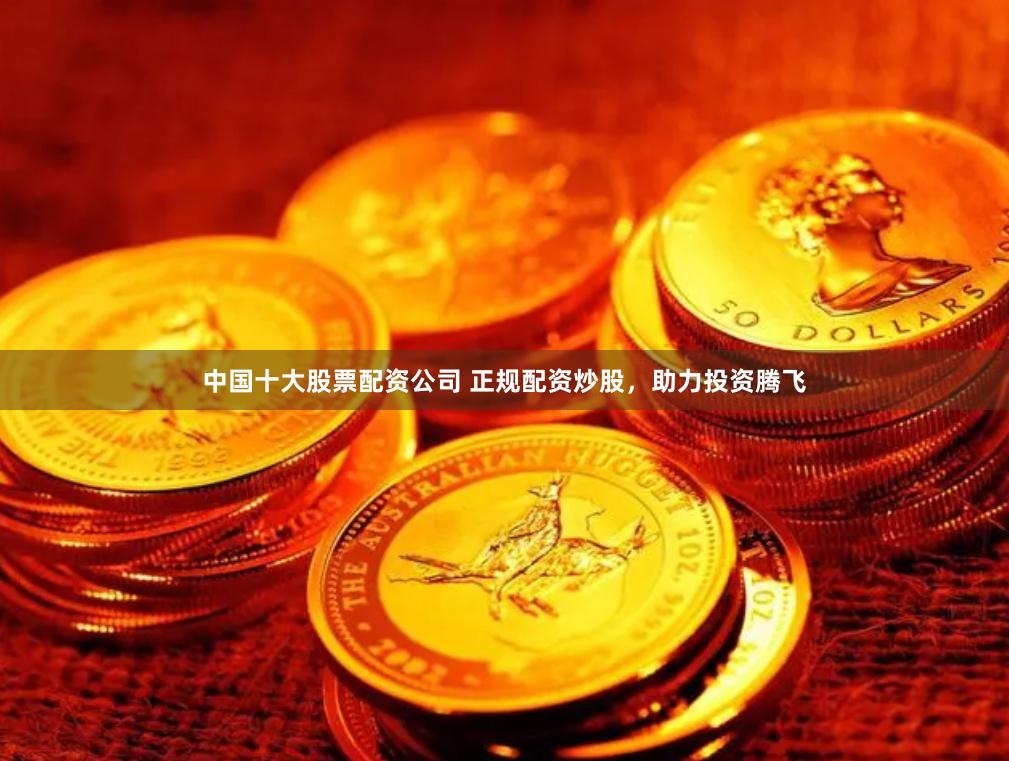 中国十大股票配资公司 正规配资炒股，助力投资腾飞