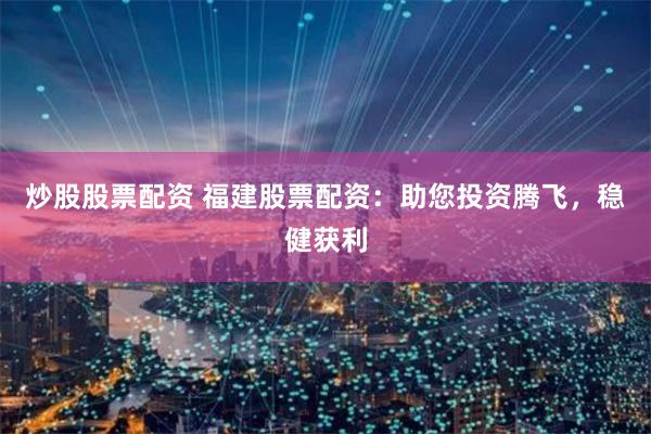 炒股股票配资 福建股票配资：助您投资腾飞，稳健获利
