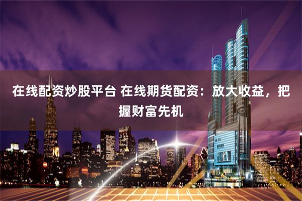 在线配资炒股平台 在线期货配资：放大收益，把握财富先机
