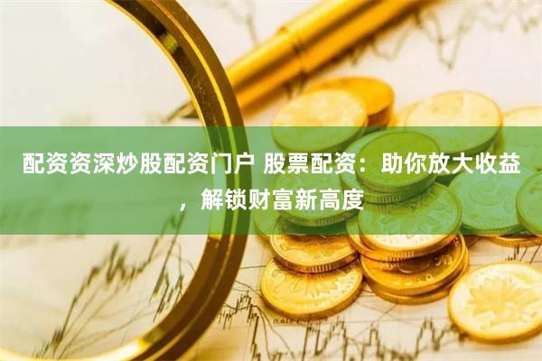 配资资深炒股配资门户 股票配资：助你放大收益，解锁财富新高度