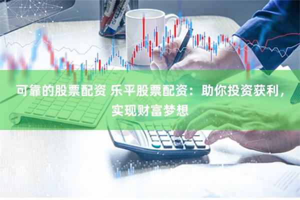 可靠的股票配资 乐平股票配资：助你投资获利，实现财富梦想